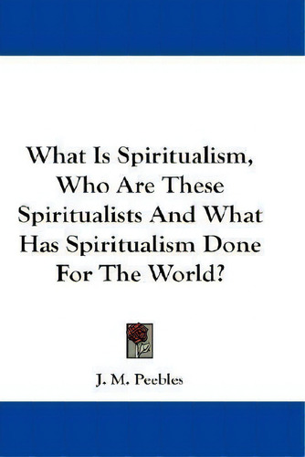 What Is Spiritualism, Who Are These Spiritualists And What Has Spiritualism Done For The World?, De J. M. Peebles. Editorial Kessinger Publishing Co, Tapa Blanda En Inglés