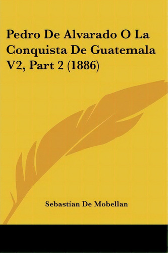 Pedro De Alvarado O La Conquista De Guatemala V2, Part 2 (1886), De Sebastian De Mobellan. Editorial Kessinger Publishing, Tapa Blanda En Español