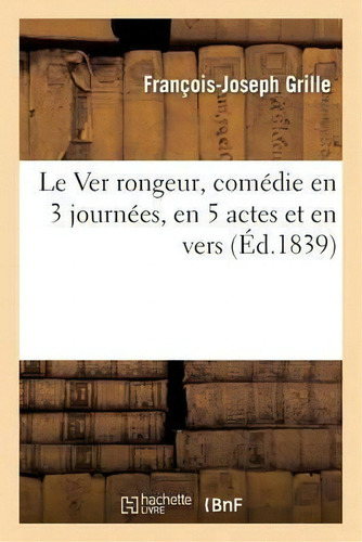 Le Ver Rongeur, Comedie En 3 Journees, En 5 Actes Et En Vers: Comédie En 3 Journées, En 5 Actes Et En Vers (éd.1839), De Grille-f-j., Vol. 1. Editorial Hachette Livre - Bnf, Tapa Blanda En Francés