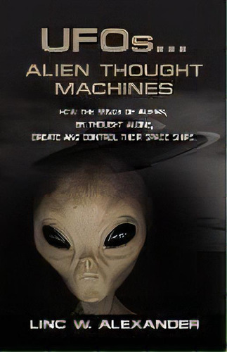 Ufos...alien Thought Machines : How The Minds Of Aliens, By Thought Alone, Create And Control The..., De Linc W. Alexander. Editorial Booklocker Inc.,us, Tapa Blanda En Inglés