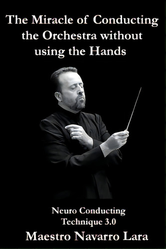 The Miracle Of Conducting The Orchestra Without Using The Hands: Neuro Conducting Technique 3.0, De Lara, Maestro Navarro. Editorial Createspace, Tapa Blanda En Inglés