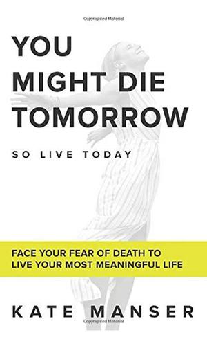 You Might Die Tomorrow: Face Your Fear Of Death To Live Your