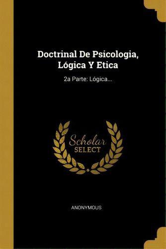 Doctrinal De Psicologia, L Gica Y Etica : 2a Parte: L Gica...: 2a Parte: Lógica..., De Anonymous., Vol. 1. Editorial Scholar Select, Tapa Dura En Español