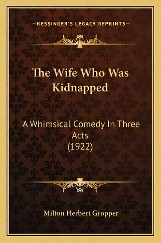 The Wife Who Was Kidnapped : A Whimsical Comedy In Three Acts (1922), De Milton Herbert Gropper. Editorial Kessinger Publishing, Tapa Blanda En Inglés
