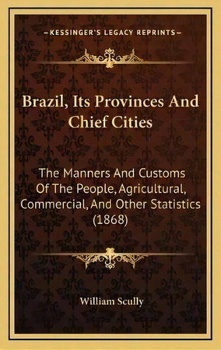Brazil, Its Provinces And Chief Cities : The Manners And Customs Of The People, Agricultural, Com..., De William Scully. Editorial Kessinger Publishing, Tapa Dura En Inglés
