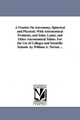 A Treatise On Astronomy, Spherical And Physical; With Astronomical Problems, And Solar, Lunar, An..., De William Augustus Norton. Editorial University Michigan Library, Tapa Blanda En Inglés