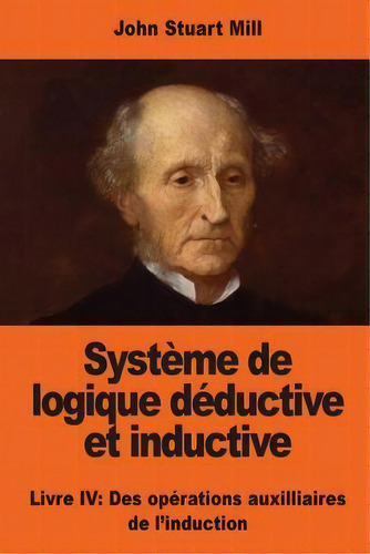 Systeme De Logique Deductive Et Inductive : Livre Iv: Des Operations Auxilliaires De L'induction, De John Stuart Mill. Editorial Createspace Independent Publishing Platform, Tapa Blanda En Francés