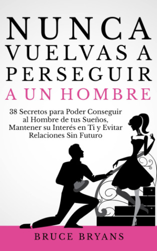 Nunca Vuelvas A Perseguir A Un Hombre: 38 Secretos Para Pode