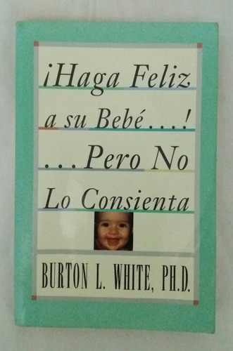 Haga Feliz A Su Bebe Pero No Lo Consienta Burton L. White