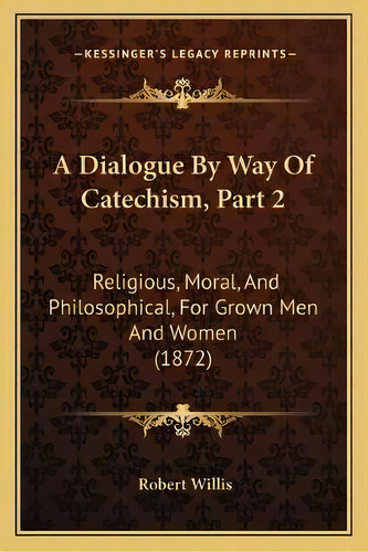 A Dialogue By Way Of Catechism, Part 2 : Religious, Moral, And Philosophical, For Grown Men And W..., De Robert Willis. Editorial Kessinger Publishing, Tapa Blanda En Inglés