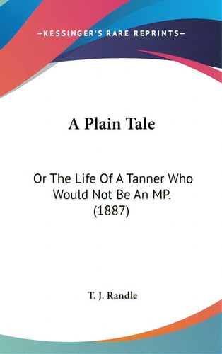 A Plain Tale: Or The Life Of A Tanner Who Would Not Be An Mp. (1887), De Randle, T. J.. Editorial Kessinger Pub Llc, Tapa Dura En Inglés