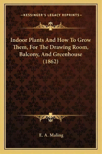 Indoor Plants And How To Grow Them, For The Drawing Room, Balcony, And Greenhouse (1862), De E A Maling. Editorial Kessinger Publishing, Tapa Blanda En Inglés