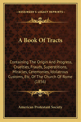 A Book Of Tracts: Containing The Origin And Progress, Cruelties, Frauds, Superstitions, Miracles,..., De American Protestant Society. Editorial Kessinger Pub Llc, Tapa Blanda En Inglés
