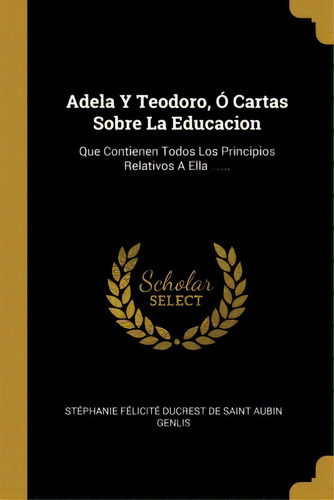 Adela Y Teodoro, Cartas Sobre La Educacion : Que Contienen Todos Los Principios Relativos A Ella ..., De Stephanie Felicite Ducrest De Saint A. En Español
