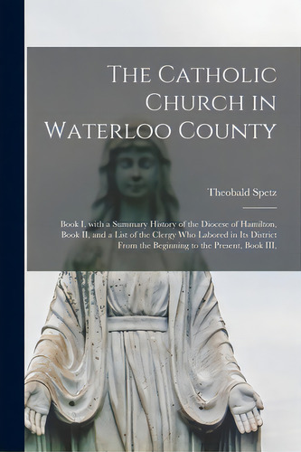 The Catholic Church In Waterloo County: Book I, With A Summary History Of The Diocese Of Hamilton..., De Spetz, Theobald 1850-1921. Editorial Legare Street Pr, Tapa Blanda En Inglés