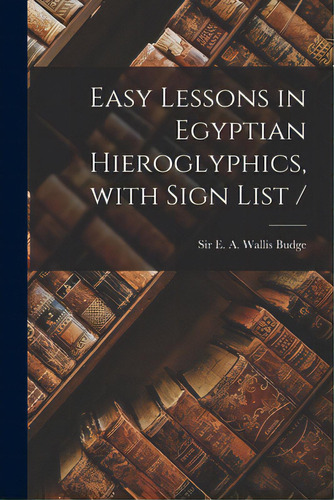 Easy Lessons In Egyptian Hieroglyphics, With Sign List /, De Budge, E. A. Wallis (ernest Alfred Wa. Editorial Legare Street Pr, Tapa Blanda En Inglés