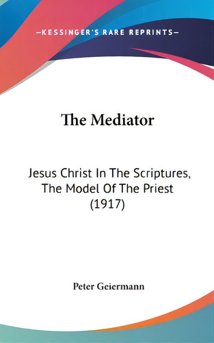The Mediator: Jesus Christ In The Scriptures, The Model Of The Priest (1917), De Geiermann, Peter. Editorial Kessinger Pub Llc, Tapa Dura En Inglés