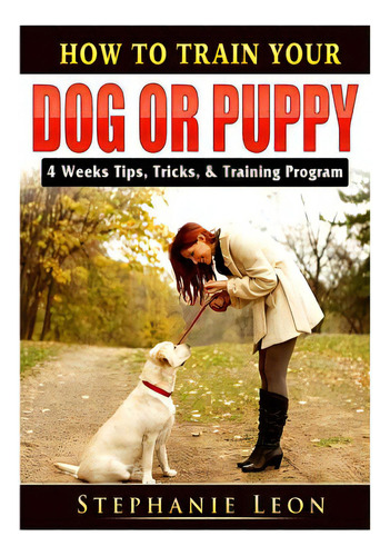 How To Train Your Dog Or Puppy: 4 Weeks Tips, Tricks, & Training Program, De Leon, Stephanie. Editorial Abbott Properties, Tapa Blanda En Inglés