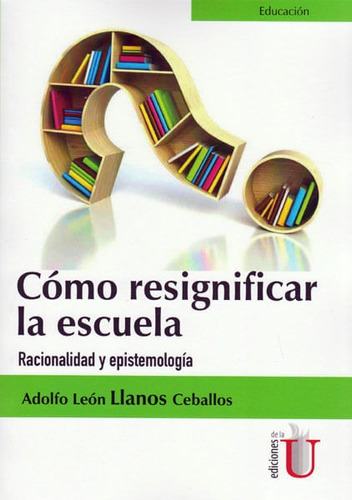 Cómo Resignificar La Escuela. Racionalidad Y Epistemología, De Adolfo León Llanos Ceballos. Editorial Ediciones De La U, Tapa Blanda, Edición 2016 En Español