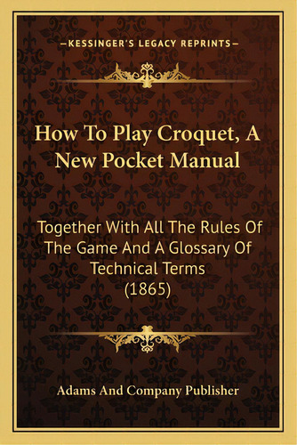 How To Play Croquet, A New Pocket Manual: Together With All The Rules Of The Game And A Glossary ..., De Adams And Company Publisher. Editorial Kessinger Pub Llc, Tapa Blanda En Inglés