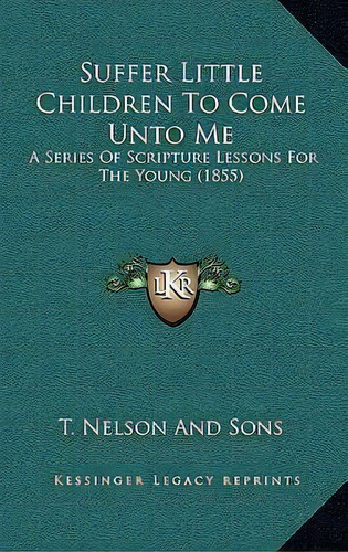 Suffer Little Children To Come Unto Me : A Series Of Scripture Lessons For The Young (1855), De T Nelson And Sons. Editorial Kessinger Publishing, Tapa Blanda En Inglés