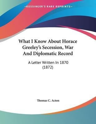 Libro What I Know About Horace Greeley's Secession, War A...