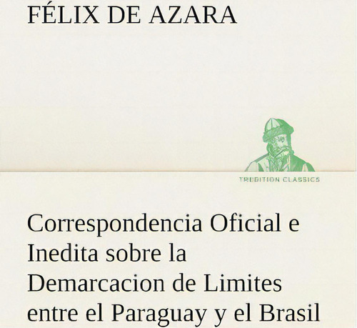 Correspondencia Oficial E Inedita Sobre La Demarcacion De Limites Entre El Paraguay Y El Brasil, De Felix De Azara., Vol. 1. Editorial Tredition Classics, Tapa Blanda En Español
