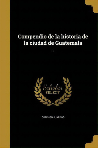 Compendio De La Historia De La Ciudad De Guatemala; 1, De Domingo Juarros., Vol. 1. Editorial Scholar Select, Tapa Dura En Español