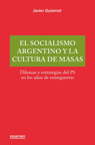 El Socialismo Argentino Y La Cultura De Masas: Dilemas Y Estrategias Del Ps En Los Años De Entreguerras, De Javier Guiamet. Editorial Eduntref, Tapa Blanda, Edición 1 En Español, 2023