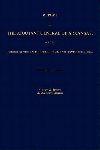 Report Of The Adjutant General Of Arkansas, For The Period Of The Late Rebellion, And To November..., De Albert W Bishop. Editorial Janaway Publishing Inc, Tapa Blanda En Inglés