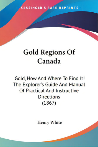 Gold Regions Of Canada: Gold, How And Where To Find It! The Explorer's Guide And Manual Of Practi..., De White, Henry. Editorial Kessinger Pub Llc, Tapa Blanda En Inglés