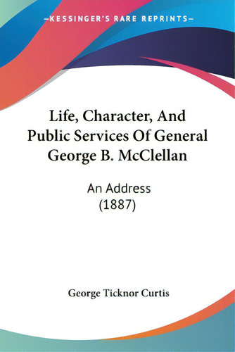 Life, Character, And Public Services Of General George B. Mcclellan: An Address (1887), De Curtis, George Ticknor., Vol. 1. Editorial Kessinger Pub Llc, Tapa Blanda En Inglés
