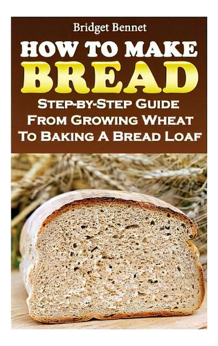 How To Make Bread: Step-by-step Guide From Growing Wheat To Baking A Bread Loaf, De Bennet, Bridget. Editorial Createspace, Tapa Blanda En Inglés