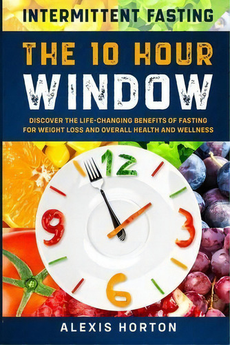 Intermittent Fasting : The 10 Hour Window: Discover The Life-changing Benefits Of Fasting For Wei..., De Alexis Horton. Editorial Jw Choices, Tapa Blanda En Inglés
