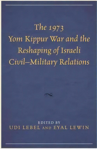 The 1973 Yom Kippur War And The Reshaping Of Israeli Civil-military Relations, De Udi Lebel. Editorial Lexington Books, Tapa Dura En Inglés
