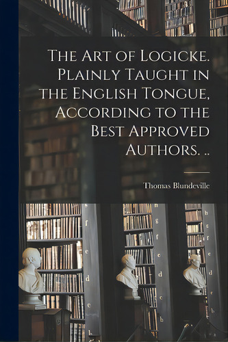 The Art Of Logicke. Plainly Taught In The English Tongue, According To The Best Approved Authors. .., De Blundeville, Thomas Fl 1561. Editorial Legare Street Pr, Tapa Blanda En Inglés