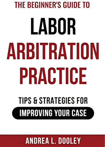 The Beginnerøs Guide To Labor Arbitration Practice: Tips & Strategies For Improving Your Case, De Dooley, Andrea. Editorial Andrea L. Dooley, Arbitrator, Tapa Blanda En Inglés