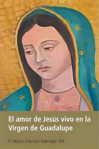 El Amor De Jes S Vivo En La Virgen De Guadalupe, De P Pedro Alarcon Mendez Sm. Editorial Palibrio, Tapa Blanda En Español