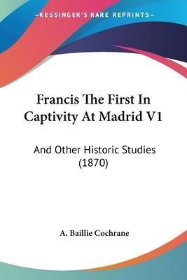 Francis The First In Captivity At Madrid V1 : And Other H...
