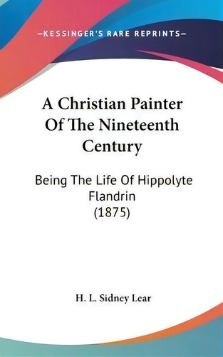 A Christian Painter Of The Nineteenth Century : Being The Life Of Hippolyte Flandrin (1875), De H L Sidney Lear., Vol. 1. Editorial Kessinger Publishing, Tapa Dura En Inglés