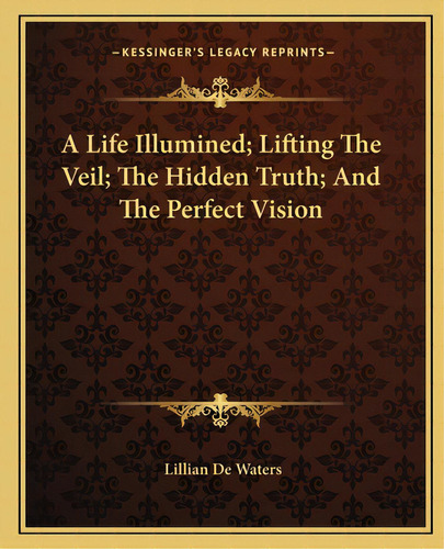 A Life Illumined; Lifting The Veil; The Hidden Truth; And The Perfect Vision, De De Waters, Lillian. Editorial Kessinger Pub Llc, Tapa Blanda En Inglés