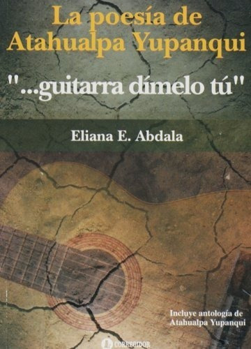 La poesía de Atahualpa Yupanqui: "guitarra dímelo tú", de Eliana Abdala. Editorial CORREGIDOR, tapa blanda en español, 2007