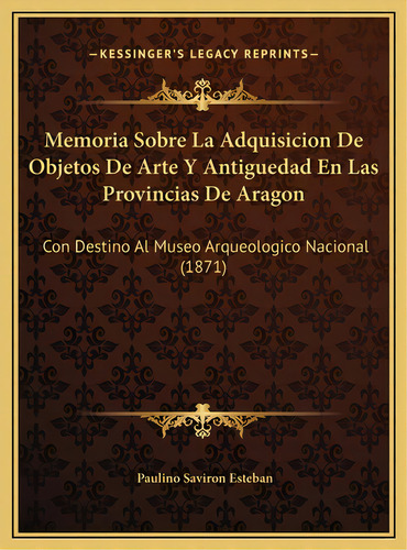 Memoria Sobre La Adquisicion De Objetos De Arte Y Antiguedad En Las Provincias De Aragon: Con Des..., De Esteban, Paulino Saviron. Editorial Kessinger Pub Llc, Tapa Dura En Español
