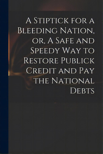 A Stiptick For A Bleeding Nation, Or, A Safe And Speedy Way To Restore Publick Credit And Pay The..., De Anonymous. Editorial Legare Street Pr, Tapa Blanda En Inglés