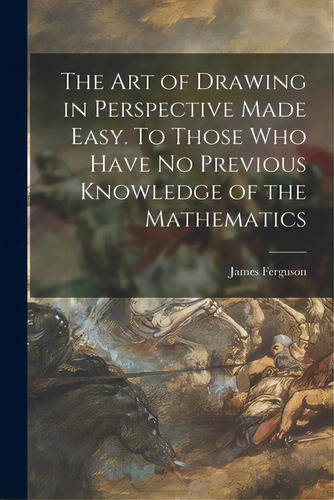 The Art Of Drawing In Perspective Made Easy. To Those Who Have No Previous Knowledge Of The Mathe..., De Ferguson, James 1710-1776. Editorial Legare Street Pr, Tapa Blanda En Inglés