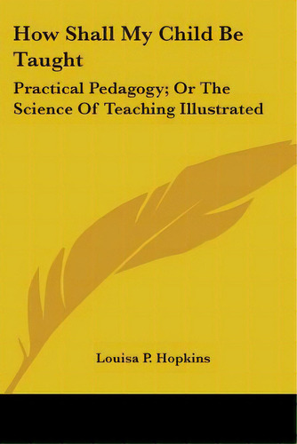 How Shall My Child Be Taught: Practical Pedagogy; Or The Science Of Teaching Illustrated, De Hopkins, Louisa P.. Editorial Kessinger Pub Llc, Tapa Blanda En Inglés