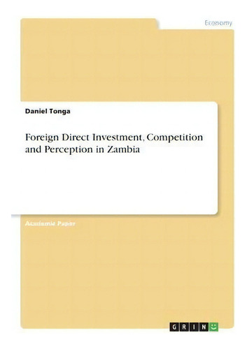 Foreign Direct Investment, Competition And Perception In Zambia, De Daniel Tonga., Vol. 1. Editorial Grin Verlag, Tapa Blanda En Inglés