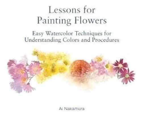 Lessons For Painting Flowers : Easy Watercolor Techniques For Understanding Colors And Procedures, De Ai Nakamura. Editorial Nippan Ips, Tapa Blanda En Inglés