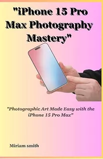 Book: iPhone 15 Pro Max Photography Mastery: Photographic Ar