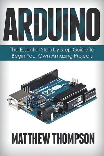 Arduino: The Essential Step By Step Guide To Begin Your Own Amazing Projects, De Matthew Thompson., Vol. 1. Editorial Createspace Independent Publishing Platform, Tapa Blanda En Inglés